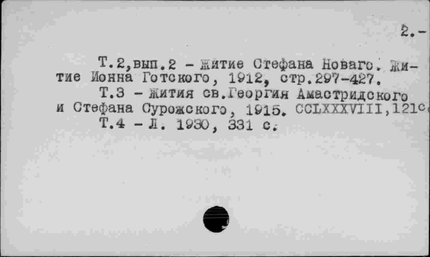 ﻿2.-
Т.2,вып.2 -житие Стефана Новаго. Житие Ионна Го то кого, 1912, отр. 297-427.
Т.З - жития св.Георгия Амастридского и Стефана Сурожского, 1915. CCLXXXVII1,121с
Т.4 - Л. 1930, 331 с.